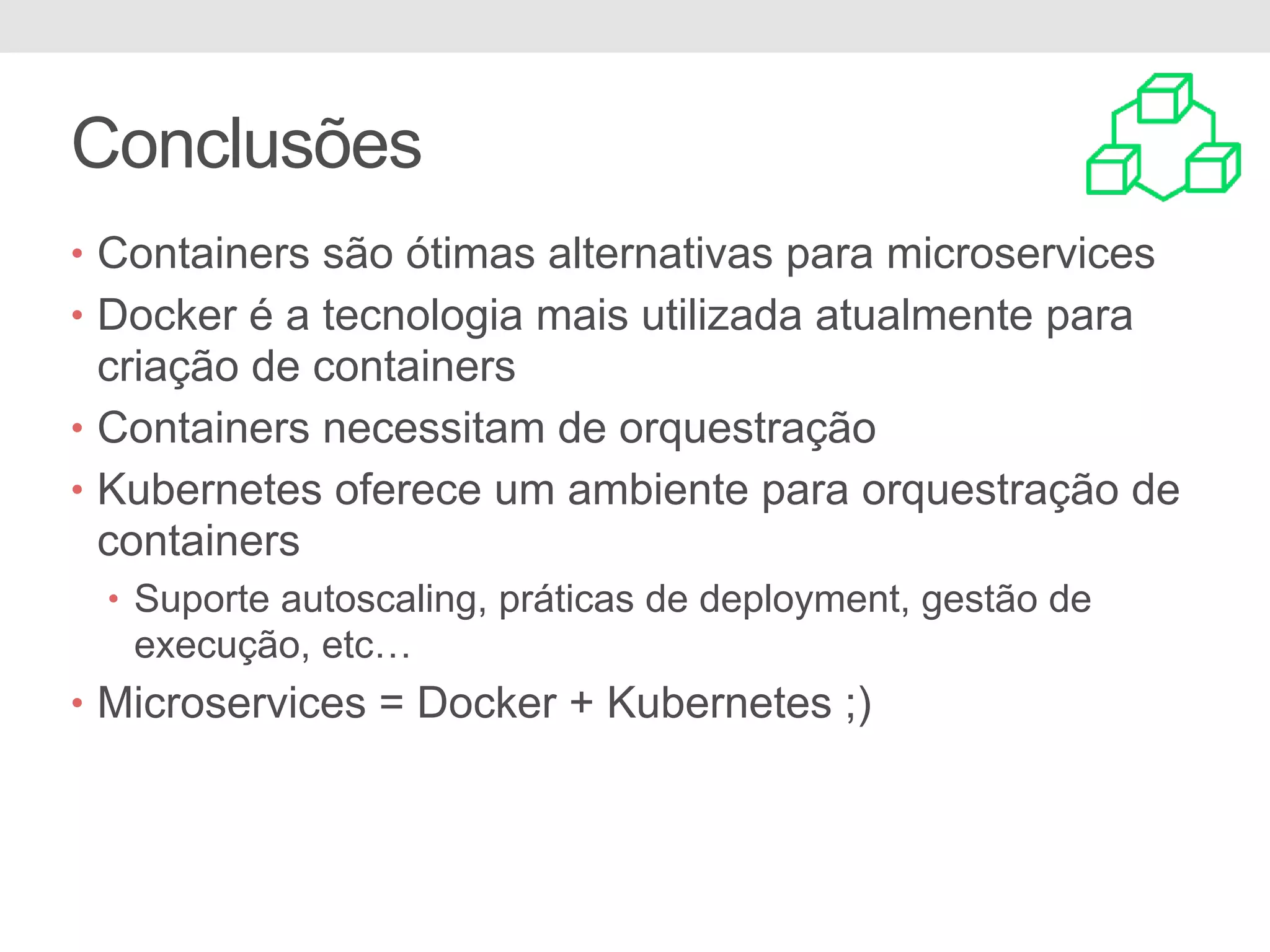 Conclusões • Containers são ótimas alternativas para microservices • Docker é a tecnologia mais utilizada atualmente para criação de containers • Containers necessitam de orquestração • Kubernetes oferece um ambiente para orquestração de containers • Suporte autoscaling, práticas de deployment, gestão de execução, etc… • Microservices = Docker + Kubernetes ;) 