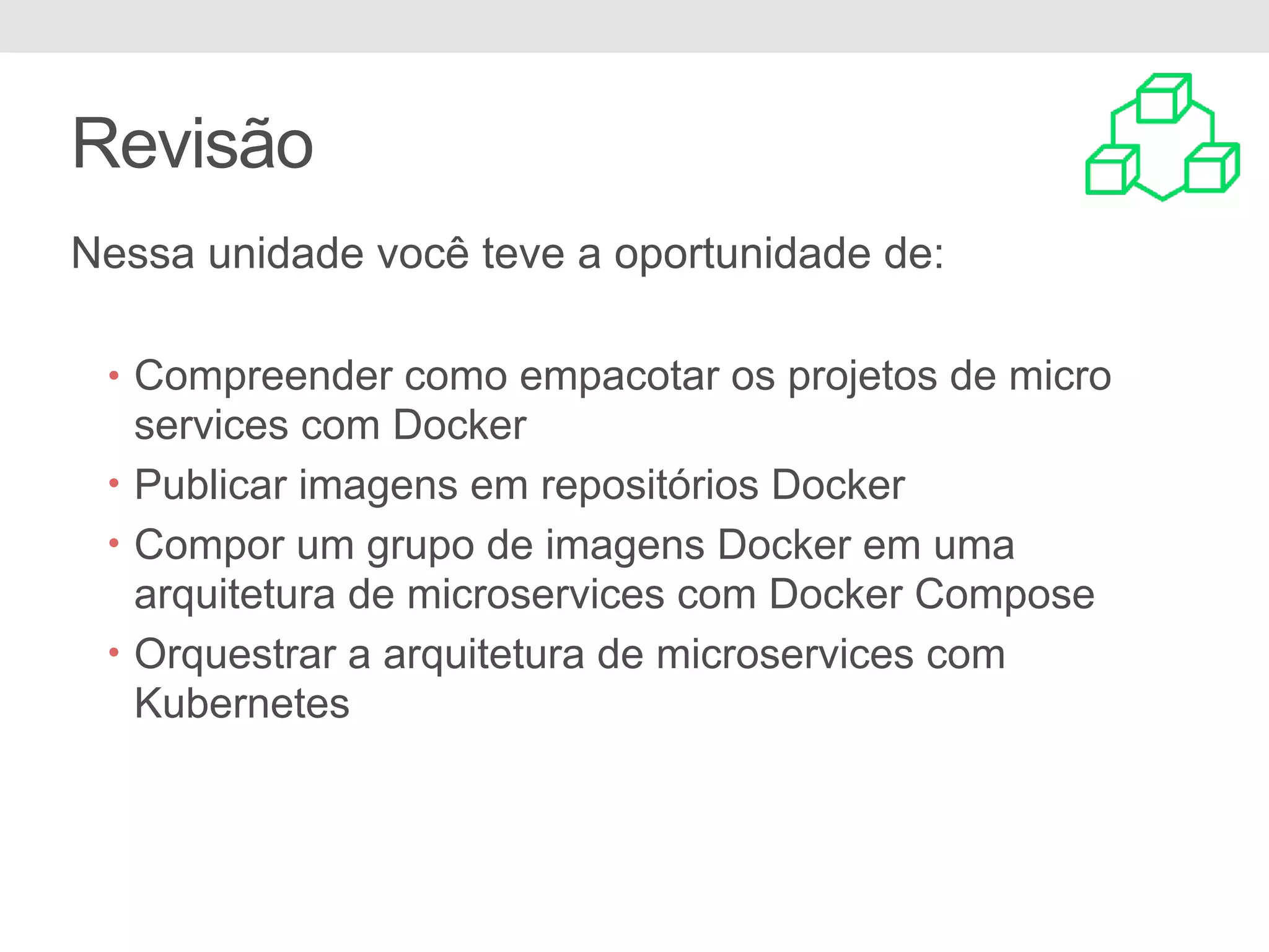 Revisão Nessa unidade você teve a oportunidade de: • Compreender como empacotar os projetos de micro services com Docker • Publicar imagens em repositórios Docker • Compor um grupo de imagens Docker em uma arquitetura de microservices com Docker Compose • Orquestrar a arquitetura de microservices com Kubernetes 