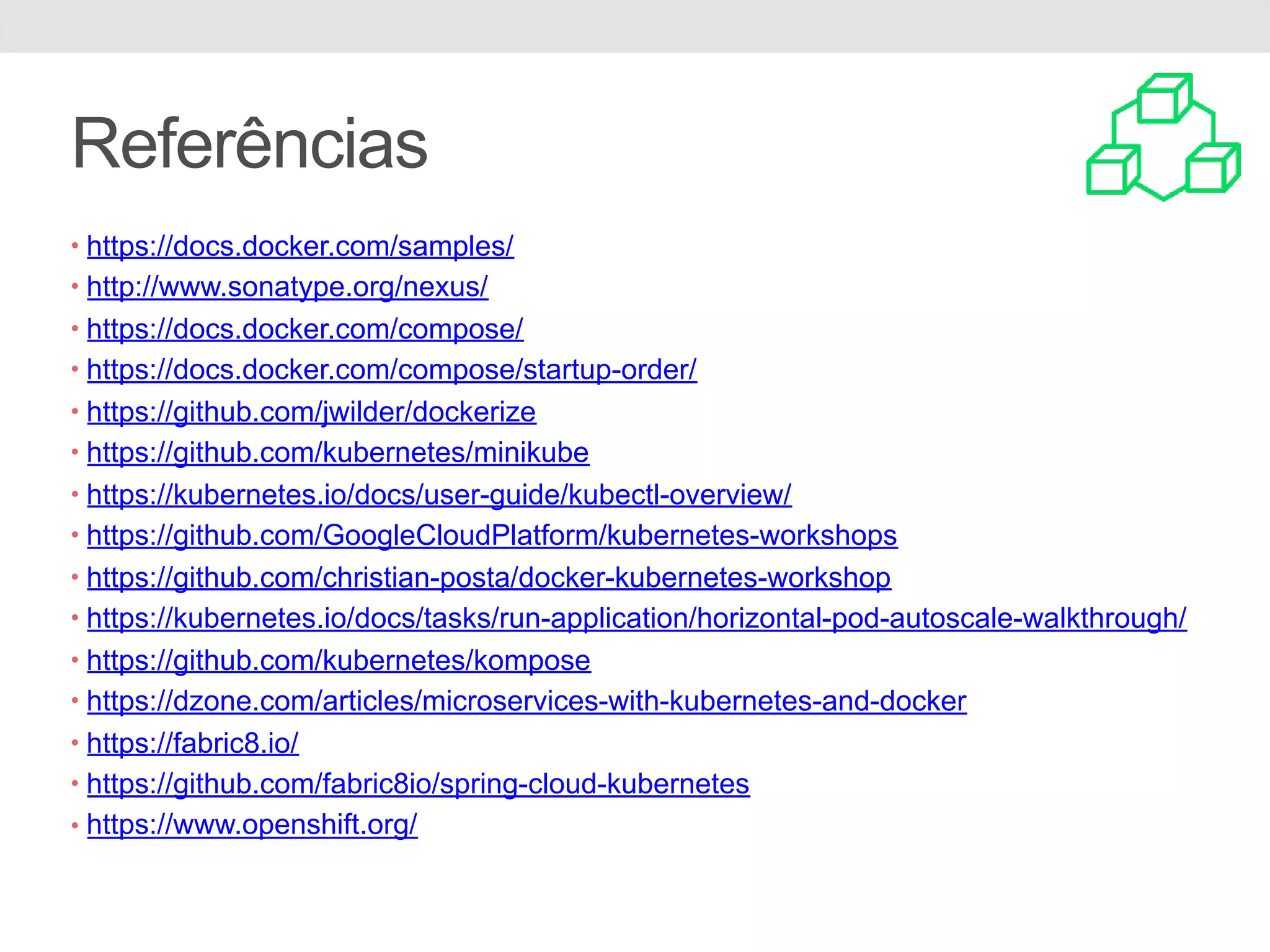 Referências • https://docs.docker.com/samples/ • http://www.sonatype.org/nexus/ • https://docs.docker.com/compose/ • https://docs.docker.com/compose/startup-order/ • https://github.com/jwilder/dockerize • https://github.com/kubernetes/minikube • https://kubernetes.io/docs/user-guide/kubectl-overview/ • https://github.com/GoogleCloudPlatform/kubernetes-workshops • https://github.com/christian-posta/docker-kubernetes-workshop • https://kubernetes.io/docs/tasks/run-application/horizontal-pod-autoscale-walkthrough/ • https://github.com/kubernetes/kompose • https://dzone.com/articles/microservices-with-kubernetes-and-docker • https://fabric8.io/ • https://github.com/fabric8io/spring-cloud-kubernetes • https://www.openshift.org/ 