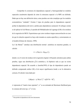 70
Comprobar la existencia de dependencia espacial y heterogeneidad en modelos
espaciales usualmente depende de cómo la estructura espacial o la MPE sea definida.
Dado que no hay una definición única, estas pruebas son más complejas que los modelos
econométricos “estándar”. Existen 2 tipos de pruebas para la dependencia espacial:
probar la dependencia del error y probar para dependencia sustancial. El enfoque común
es de aplicar la I de Moran y la prueba del Multiplicador de Lagrange (LM) a los residuos
de la regresión de MCO. Esperaríamos que estos residuos tengan autocorrelación en caso
de que la relación espacial no haya sido tomada en cuenta específica y correctamente en
el modelo (Gómez de Antonio, 1999).
La I de Moran11
satisface una distribución normal asintótica en muestras grandes, se
calcula:
I = e’We/e’e ~N(µI,σ 2
I)
donde e es el vector de residuos de la regresión original. LM puede calcularse para ambas
pruebas, sigue una distribución χ2
(1) asintótica y la hipótesis nula es que no existe
dependencia espacial. De acuerdo a Anselin(1993) el tipo de dependencia puede ser
definido comparando ambos LM, el de mayor significancia tiende a ser la alternativa
correcta. El cálculo viene dado por:
LM(err) = {e’We/σ 2
}2
/ tr[W’W + W2
]
tr representa el “matrix trace operator”, σ 2
es un estimado de Maximum likelihood para
la varianza del error (p.e. σ 2
=e’e/n).
11
Para probar la dependencia del error únicamente.
 
