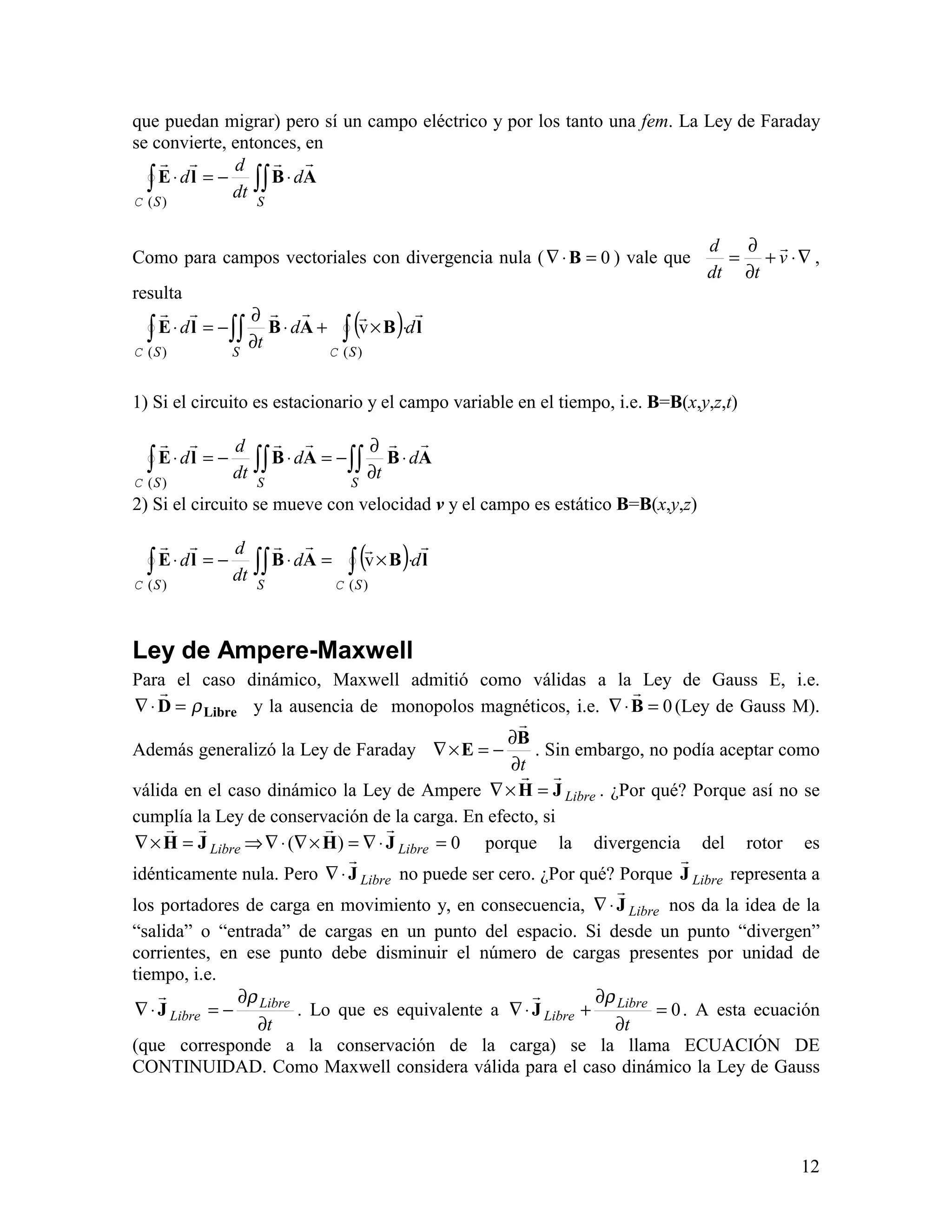 12
que puedan migrar) pero sí un campo eléctrico y por los tanto una fem. La Ley de Faraday
se convierte, entonces, en
∫∫∫ ⋅−=⋅
SS
d
dt
d
d ABlE
!!!!
)(C
Como para campos vectoriales con divergencia nula ( 0=⋅∇ B ) vale que ∇⋅+
∂
∂
= v
tdt
d !
,
resulta
( ) lBABlE
!!!!!!
dd
t
d
SSS
∫∫∫∫ ⋅×+⋅
∂
∂
−=⋅
)()(
v
CC
1) Si el circuito es estacionario y el campo variable en el tiempo, i.e. B=B(x,y,z,t)
∫∫∫∫∫ ⋅
∂
∂
−=⋅−=⋅
SSS
d
t
d
dt
d
d ABABlE
!!!!!!
)(C
2) Si el circuito se mueve con velocidad v y el campo es estático B=B(x,y,z)
( ) lBABlE
!!!!!!
dd
dt
d
d
SSS
∫∫∫∫ ⋅×=⋅−=⋅
)()(
v
CC
Ley de Ampere-Maxwell
Para el caso dinámico, Maxwell admitió como válidas a la Ley de Gauss E, i.e.
LibreD ρ=⋅∇
!
y la ausencia de monopolos magnéticos, i.e. 0=⋅∇ B
!
(Ley de Gauss M).
Además generalizó la Ley de Faraday
t∂
∂
−=×∇
B
E
!
. Sin embargo, no podía aceptar como
válida en el caso dinámico la Ley de Ampere LibreJH
!!
=×∇ . ¿Por qué? Porque así no se
cumplía la Ley de conservación de la carga. En efecto, si
LibreJH
!!
=×∇ ⇒ 0)( =⋅∇=×∇⋅∇ LibreJH
!!
porque la divergencia del rotor es
idénticamente nula. Pero LibreJ
!
⋅∇ no puede ser cero. ¿Por qué? Porque LibreJ
!
representa a
los portadores de carga en movimiento y, en consecuencia, LibreJ
!
⋅∇ nos da la idea de la
“salida” o “entrada” de cargas en un punto del espacio. Si desde un punto “divergen”
corrientes, en ese punto debe disminuir el número de cargas presentes por unidad de
tiempo, i.e.
t
Libre
Libre
∂
∂
−=⋅∇
ρ
J
!
. Lo que es equivalente a 0=
∂
∂
+⋅∇
t
Libre
Libre
ρ
J
!
. A esta ecuación
(que corresponde a la conservación de la carga) se la llama ECUACIÓN DE
CONTINUIDAD. Como Maxwell considera válida para el caso dinámico la Ley de Gauss
 