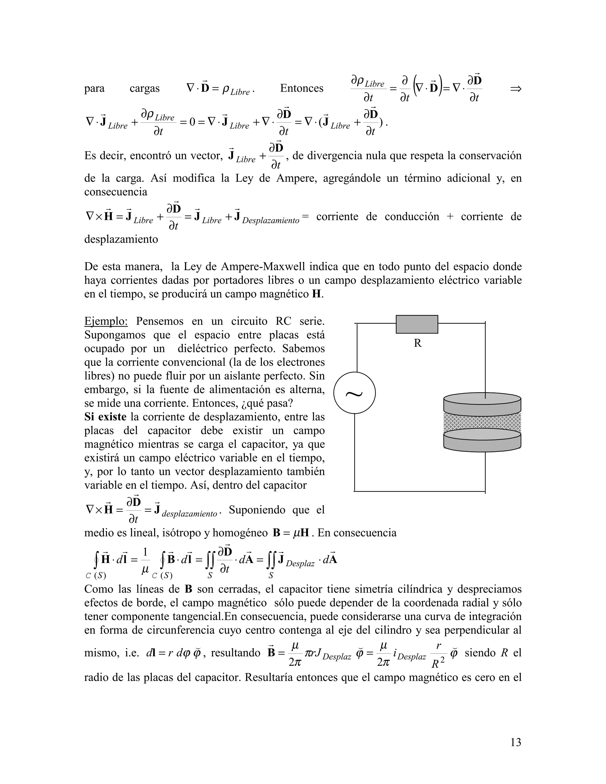 13
para cargas Libreρ=⋅∇ D
!
. Entonces ( ) ttt
Libre
∂
∂
⋅∇=⋅∇
∂
∂
=
∂
∂ D
D
!
!ρ
⇒
)(0
ttt
LibreLibre
Libre
Libre
∂
∂
+⋅∇=
∂
∂
⋅∇+⋅∇==
∂
∂
+⋅∇
D
J
D
JJ
!
!
!
!! ρ
.
Es decir, encontró un vector,
t
Libre
∂
∂
+
D
J
!
!
, de divergencia nula que respeta la conservación
de la carga. Así modifica la Ley de Ampere, agregándole un término adicional y, en
consecuencia
entoDesplazamiLibreLibre
t
JJ
D
JH
!!
!
!!
+=
∂
∂
+=×∇ = corriente de conducción + corriente de
desplazamiento
De esta manera, la Ley de Ampere-Maxwell indica que en todo punto del espacio donde
haya corrientes dadas por portadores libres o un campo desplazamiento eléctrico variable
en el tiempo, se producirá un campo magnético H.
Ejemplo: Pensemos en un circuito RC serie.
Supongamos que el espacio entre placas está
ocupado por un dieléctrico perfecto. Sabemos
que la corriente convencional (la de los electrones
libres) no puede fluir por un aislante perfecto. Sin
embargo, si la fuente de alimentación es alterna,
se mide una corriente. Entonces, ¿qué pasa?
Si existe la corriente de desplazamiento, entre las
placas del capacitor debe existir un campo
magnético mientras se carga el capacitor, ya que
existirá un campo eléctrico variable en el tiempo,
y, por lo tanto un vector desplazamiento también
variable en el tiempo. Así, dentro del capacitor
entodesplazami
t
J
D
H
!
!
!
=
∂
∂
=×∇ . Suponiendo que el
medio es lineal, isótropo y homogéneo HB µ= . En consecuencia
∫∫∫∫∫∫ ⋅=⋅
∂
∂
=⋅=⋅
S
Desplaz
SSS
dd
t
dd AJA
D
lBlH
!!!
!
!!!!
)()(
1
CC
µ
Como las líneas de B son cerradas, el capacitor tiene simetría cilíndrica y despreciamos
efectos de borde, el campo magnético sólo puede depender de la coordenada radial y sólo
tener componente tangencial.En consecuencia, puede considerarse una curva de integración
en forma de circunferencia cuyo centro contenga al eje del cilindro y sea perpendicular al
mismo, i.e. ϕϕ
"
drd =l , resultando ϕ
π
µ
ϕπ
π
µ ""!
222 R
r
irJ DesplazDesplaz ==B siendo R el
radio de las placas del capacitor. Resultaría entonces que el campo magnético es cero en el
~
R
 