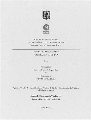 11
•
. Metro
de Bogotá
BOGOTÁ, DISTRITO CAPITAL
SECRETARÍA DISTRITAL DE MOVILIDAD
EMPRESA METRO DE BOGOTÁ,SA
CONTRATO DE ,CONCESIÓN
CONTRATON. 163 DE 2019
Entre:
Concedente:
Empresa Metro de Bogotá S.A.
y
. Concesionario:
METRO LINEA 1 S.A.S
Apéndice Técnico 5 - Especificaciones Técnicas de Diseño y Construcción de Viaducto
. y Edificios de Acceso
Sección 2 - Estructuras de Vías Férreas
Primera Línea del Metro de Bogotá
Página 1 de 45
 