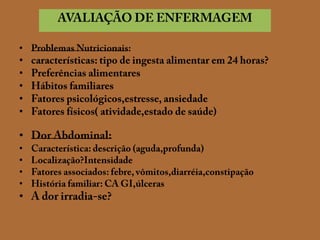 AVALIAÇÃO DE ENFERMAGEMProblemas Nutricionais:características: tipo de ingesta alimentar em 24 horas?Preferências alimentaresHábitos familiaresFatores psicológicos,estresse, ansiedadeFatores físicos( atividade,estado de saúde)Dor Abdominal:Característica: descrição (aguda,profunda)Localização?IntensidadeFatores associados: febre, vômitos,diarréia,constipaçãoHistória familiar: CA GI,úlcerasA dor irradia-se?