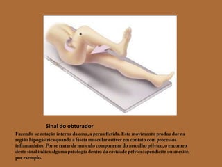 Sinal do obturadorFazendo-se rotação interna da coxa, a perna fletida. Este movimento produz dor na região hipogástrica quando a fáscia muscular estiver em contato com processos inflamatórios. Por se tratar de músculo componente do assoalho pélvico, o encontro deste sinal indica alguma patologia dentro da cavidade pélvica: apendicite ou anexite, por exemplo.