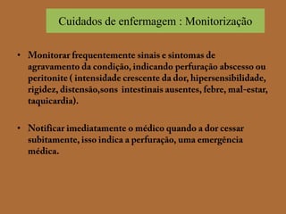 Cuidados de enfermagem : MonitorizaçãoMonitorar frequentemente sinais e sintomas de agravamento da condição, indicando perfuração abscesso ou peritonite ( intensidade crescente da dor, hipersensibilidade, rigidez, distensão,sons  intestinais ausentes, febre, mal-estar, taquicardia).Notificar imediatamente o médico quando a dor cessar subitamente, isso indica a perfuração, uma emergência médica.