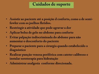 Cuidados de suporteAssistir ao paciente até a posição d conforto, como a de semi-fowler com os joelhos fletidos.Restringir a atividade que pode agravar a dorAplicar bolsa de gelo no abdome para confortoEvitar palpação indiscriminada do abdome para não aumentar o desconforto do pacientePreparar o paciente para a cirurgia quando estabelecido o diagnósticoRealizar punção venosa periférica com cateter calibroso e instalar soroterapia para hidrataçãoAdministrar analgesia  conforme direcionada.