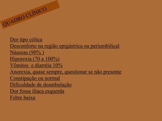 QUADRO CLÍNICODor tipo cólicaDesconforto na região epigástrica ou periumbilicalNáuseas (90% )Hiporexia (70 a 100%)Vômitos  e diarréia 10%Anorexia, quase sempre, questionar se não presenteConstipação ou normalDificuldade de deambulaçãoDor fossa ilíaca esquerdaFebre baixa