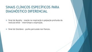 SINAIS CLÍNICOS ESPECÍFICOS PARA
DIAGNÓSTICO DIFERENCIAL
❖ Sinal de Murphy – reação na respiração à palpação profunda da
vesícula biliar – interrompe a expiração.
❖ Sinal de Giordano – punho percussão nos flancos.
 