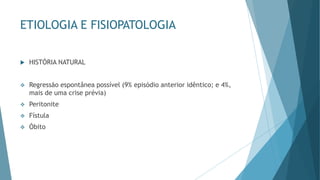 ETIOLOGIA E FISIOPATOLOGIA
 HISTÓRIA NATURAL
❖ Regressão espontânea possível (9% episódio anterior idêntico; e 4%,
mais de uma crise prévia)
❖ Peritonite
❖ Fístula
❖ Óbito
 