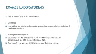 EXAMES LABORATORIAIS
➢ ß-hCG em mulheres na idade fértil
➢ Urinálise
❑ Hematúria ou piúria podem estar presentes na apendicite (próximo à
bexiga ou ureter)
➢ Hemograma completo
❑ Leucocitose > 10.000: baixo valor preditivo quando isolado,
sensibilidade de 76% e especificidade 52%
❑ Proteína C reativa: sensibilidade e especificidade baixas.
 