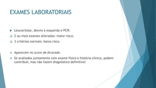EXAMES LABORATORIAIS
 Leucocitose, desvio à esquerda e PCR:
❑ 2 ou mais exames alterados: maior risco;
❑ 3 critérios normais: baixo risco.
❖ Aparecem no score de Alvarado
❖ Se avaliados juntamente com exame físico e história clínica, podem
contribuir, mas não fazem diagnóstico definitivo!
 