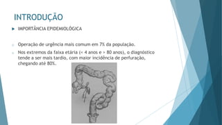 INTRODUÇÃO
 IMPORTÂNCIA EPIDEMIOLÓGICA
o Operação de urgência mais comum em 7% da população.
o Nos extremos da faixa etária (< 4 anos e > 80 anos), o diagnóstico
tende a ser mais tardio, com maior incidência de perfuração,
chegando até 80%.
 