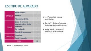 ESCORE DE ALVARADO
➢ < 4 Pontos fala contra
apendicite;
➢ De 4 a 7 – Se beneficiam de
investigação complementar;
➢ Maior que 8 – altamente
sugestivo de apendicite.
MARTIN, R.F. Acute appendicitis in adults:
 