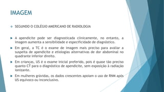 IMAGEM
❖ SEGUNDO O COLÉGIO AMERICANO DE RADIOLOGIA
 A apendicite pode ser diagnosticada clinicamente, no entanto, a
imagem aumenta a sensibilidade e especificidade de diagnóstico.
 Em geral, a TC é o exame de imagem mais preciso para avaliar a
suspeita de apendicite e etiologias alternativas de dor abdominal no
quadrante inferior direito.
 Em crianças, US é o exame inicial preferido, pois é quase tão preciso
quanto CT para o diagnóstico de apendicite, sem exposição à radiação
ionizante.
 Em mulheres grávidas, os dados crescentes apoiam o uso de RNM após
US equívoco ou inconclusivo.
 