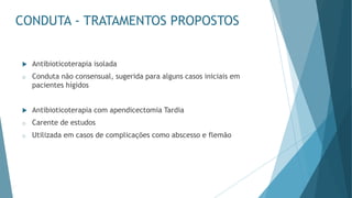 CONDUTA - TRATAMENTOS PROPOSTOS
 Antibioticoterapia isolada
o Conduta não consensual, sugerida para alguns casos iniciais em
pacientes hígidos
 Antibioticoterapia com apendicectomia Tardia
o Carente de estudos
o Utilizada em casos de complicações como abscesso e flemão
 