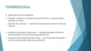 FISIOPATOLOGIA
 Obstrução da luz do apêndice
❑ Fecalito, aderência, aumento do tecido linfático, corpo estranho,
parasita ou tumor
o Acúmulo de secreção → aumento da pressão intraluminal: estímulo
visceral
❑ Aumento da pressão intraluminal → impede drenagem linfática e
posteriormente venosa/translocação bacteriana
❑ Acometimento inflamatório da serosa → dor localizada Progressão →
necrose e perfuração, abscesso, peritonite
 