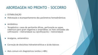 ABORDAGEM NO PRONTO - SOCORRO
❑ ESTABILIZAÇÃO
 Hidratação e Acompanhamento dos parâmetros hemodinâmicos
 Antibiótico
o Terapêutico: casos de peritonite difusa, perfuração ou sepse.
cobertura para gram negativos e anaeróbios; os mais utilizados são
ceftriaxone + metronidazol ou ciprofloxacino + metronidazol
 Analgesia, antiemético
 Correção de distúrbios hidroeletrolíticos e ácido-básicos
❖ Mais comum em diagnósticos tardios (>48h)
 