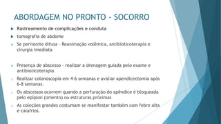 ABORDAGEM NO PRONTO - SOCORRO
 Rastreamento de complicações e conduta
 tomografia de abdome
➢ Se peritonite difusa – Reanimação volêmica, antibioticoterapia e
cirurgia imediata
➢ Presença de abscesso - realizar a drenagem guiada pelo exame e
antibioticoterapia
o Realizar colonoscopia em 4-6 semanas e avaliar apendicectomia após
6-8 semanas.
o Os abscessos ocorrem quando a perfuração do apêndice é bloqueada
pelo epíplon (omento) ou estruturas próximas
o As coleções grandes costumam se manifestar também com febre alta
e calafrios.
 