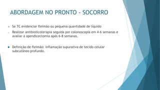 ABORDAGEM NO PRONTO - SOCORRO
➢ Se TC evidenciar fleimão ou pequena quantidade de líquido
o Realizar antibioticoterapia seguida por colonoscopia em 4-6 semanas e
avaliar a apendicectomia após 6-8 semanas.
 Definição de fleimão: inflamação supurativa de tecido celular
subcutâneo profundo.
 