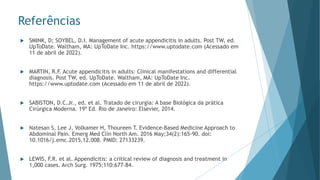 Referências
 SMINK, D; SOYBEL, D.I. Management of acute appendicitis in adults. Post TW, ed.
UpToDate. Waltham, MA: UpToDate Inc. https://www.uptodate.com (Acessado em
11 de abril de 2022).
 MARTIN, R.F. Acute appendicitis in adults: Clinical manifestations and differential
diagnosis. Post TW, ed. UpToDate. Waltham, MA: UpToDate Inc.
https://www.uptodate.com (Acessado em 11 de abril de 2022).
 SABISTON, D.C.Jr., ed. et al. Tratado de cirurgia: A base Biológica da prática
Cirúrgica Moderna. 19ª Ed. Rio de Janeiro: Elsevier, 2014.
 Natesan S, Lee J, Volkamer H, Thoureen T. Evidence-Based Medicine Approach to
Abdominal Pain. Emerg Med Clin North Am. 2016 May;34(2):165-90. doi:
10.1016/j.emc.2015.12.008. PMID: 27133239.
 LEWIS, F.R. et al. Appendicitis: a critical review of diagnosis and treatment in
1,000 cases. Arch Surg. 1975;110:677-84.
 