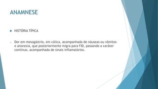 ANAMNESE
 HISTÓRIA TÍPICA
o Dor em mesogástrio, em cólica, acompanhada de náuseas ou vômitos
e anorexia, que posteriormente migra para FID, passando a caráter
contínuo, acompanhada de sinais inflamatórios.
 