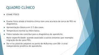 QUADRO CLÍNICO
 EXAME FÍSICO
 Exame físico aliado à história clínica tem uma acurácia de cerca de 95% no
diagnóstico.
 Apresentação clássica em 2/3 dos casos.
 Temperatura normal ou febre baixa.
 Febre isolada não contribui para o diagnóstico de apendicite.
o Maior especificidade: quando associada a outros sintomas (por exemplo:
migração da dor para FID).
 Dor e/ou plastrão palpável no ponto de McBurney com DB+ é sinal
independente preditivo de apendicite.
 