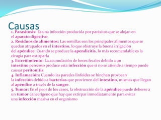 Causas
1. Parasitosis: Es una infección producida por parásitos que se alojan en
el aparato digestivo.
2. Residuos de alimentos: Las semillas son los principales alimentos que se
quedan atrapados en el intestino, lo que obstruye la buena irrigación
del apéndice. Cuando se produce la apendicitis, lo más recomendable es la
cirugía para extirparla
3. Estreñimiento: La acumulación de heces fecales debido a un
intestino perezoso produce esta infección que si no se atiende a tiempo puede
causar peritonitis.
4. Inflamación: Cuando las paredes linfoides se hinchan provocan
la infección debido a bacterias que provienen del intestino, mismas que llegan
al apéndice a través de la sangre.
5. Tumor: En el peor de los casos, la obstrucción de la apéndice puede deberse a
un tumor cancerígeno que hay que extirpar inmediatamente para evitar
una infección masiva en el organismo
 