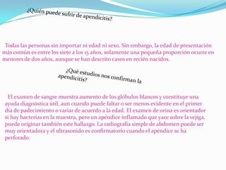 Todas las personas sin importar ni edad ni sexo. Sin embargo, la edad de presentación
más común es entre los siete a los 15 años, solamente una pequeña proporción ocurre en
menores de dos años, aunque se han descrito casos en recién nacidos.




  El examen de sangre muestra aumento de los glóbulos blancos y constituye una
 ayuda diagnóstica útil, aun cuando puede faltar o ser menos evidente en el primer
 día de padecimiento o variar de acuerdo a la edad. El examen de orina es orientador
 si hay bacterias en la muestra, pero un apéndice inflamado que yace sobre la vejiga,
 puede originar también este hallazgo. La radiografía simple de abdomen puede ser
 muy orientadora y el ultrasonido es confirmatorio cuando el apéndice se ha
 perforado.
 