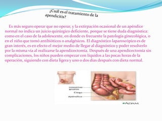 Es más seguro operar que no operar, y la extirpación ocasional de un apéndice
normal no indica un juicio quirúrgico deficiente, porque se tiene duda diagnóstica:
como en el caso de la adolescente, en donde es frecuente la patología ginecológica, o
en el niño que tomó antibióticos o analgésicos. El diagnóstico laparoscópico es de
gran interés, es en efecto el mejor medio de llegar al diagnóstico y poder resolverlo
por la misma vía al realizarse la apendicectomía. Después de una apendicectomía sin
complicaciones, los niños pueden empezar con líquidos a las pocas horas de la
operación, siguiendo con dieta ligera y uno o dos días después con dieta normal.
 
