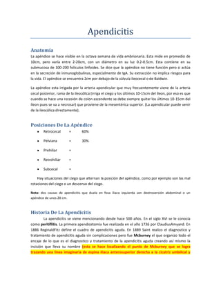 Apendicitis<br />Anatomía<br />La apéndice se hace visible en la octava semana de vida embrionaria. Esta mide en promedio de 10cm, pero varía entre 2-20cm, con un diámetro en su luz 0.2-0.5cm. Esta contiene en su submucosa de 100-200 folículos linfoides. Se dice que la apéndice no tiene función pero si actúa en la secreción de inmunoglobulinas, especialmente de IgA. Su extracción no implica riesgos para la vida. El apéndice se encuentra 2cm por debajo de la válvula ileocecal o de Baldwin.<br />La apéndice esta irrigada por la arteria apendicular que muy frecuentemente viene de la arteria cecal posterior, rama de la ileocólica (irriga el ciego y los últimos 10-15cm del íleon, por eso es que cuando se hace una recesión de colon ascendente se debe siempre quitar los últimos 10-15cm del íleon pues se va a necrosar) que proviene de la mesentérica superior. (La apendicular puede venir de la ileocólica directamente).<br />Posiciones De La Apéndice<br />Retrocecal=60%<br />Pelviana=30%<br />Prehiliar=<br />Retrohiliar=<br />Subcecal=<br />Hay situaciones del ciego que alternan la posición del apéndice, como por ejemplo son las mal rotaciones del ciego o un descenso del ciego.<br />Nota: dos causas de apendicitis que duela en fosa iliaca izquierda son dextroversión abdominal o un apéndice de unos 20 cm.<br />Historia De La Apendicitis<br />La apendicitis se viene mencionando desde hace 500 años. En el siglo XVI se le conocía como peritiflítis. La primera apendicetomía fue realizada en el año 1736 por Claudius Amyand. En 1886 Reginald Fitz define el cuadro de apendicitis aguda. En 1889 Saint realizo el diagnostico y tratamiento de apendicitis aguda sin complicaciones pero fue Mcburney el que organizo todo el encaje de lo que es el diagnostico y tratamiento de la apendicitis aguda creando así mismo la incisión que lleva su nombre (esta se hace localizando el punto de Mcburney que se logra trazando una línea imaginaria de espina iliaca anterosuperior derecha a la cicatriz umbilical y la dividimos en tres tercios; el punto de Mcburney se encuentra en la unión del tercio externo con los dos internos es el punto).<br />Murphy dio la cronología base del diagnostico de la apendicitis.<br />Introducción<br />Apendicitis es la inflamación del apéndice vermicular que progresa a una infección local y que puede llegar a ser generalizada. Es la causa mas frecuente de un abdomen quirúrgico, que corresponde a un 50% de las patologías abdominales quirúrgicas.<br />Etiología<br />En el hombre se puede presentar en 1.33 casos por cada 1,000 pacientes, mientras en la mujer ocurre a veces 0.99 casos por cada 1,000 pacientes. Es mas común en pacientes en la segunda y terceras décadas de vida (10-20 y 20-30), es menos frecuente en niños por debajo de los 10 años (esto porque la base de la apéndice es mas ancha y la causa mas frecuente de apendicitis es obstructiva) y en ancianos porque hay muchos cuerpos linfoides, lo que impide cada vez mas una infección y su subsiguiente inflamación.<br />Estas es mas común en pacientes de raza blanca y en aquellos pacientes que su alimentación es bajo en contenido de celulosa. Las causas se dividen en intraluminales y extraluminales. Dentro de las causas intraluminales la principal es por obstrucción principalmente por fecalitos, pero también pueden ser desencadenados por semillas, parásitos (áscaris lumbricoides y enterobius vermicularis), cuerpo extraño. Dentro de las causas extraluminales mas frecuentes son la hiperplasia de los folículos linfoides, seguidos por tumores del ciego (el mas frecuente es el tumor carcinoide), dos causas mas son las bridas (Se conoce como brida a una banda de tejido fibroso que produce adherencias entre dos o mas estructuras que normalmente no están adheridas entre si. Pueden generarse posterior a una cirugía abdominal como resultado de cicatrización anómala por procesos inflamatorios y pueden provocar obstrucción intestinal requiriendo una nueva intervención para liberar las bridas. Las bridas pueden estar presentes por años sin producir sintomatología) y el acodamiento del apéndice.<br />Nota: Un fecaloma (son producidos principalmente en sigmoides que mide de 6-8cm de diámetro y 2.5 de largo)  es una acumulación de heces que taponan el flujo normal del tracto intestinal. A veces están pegados a las paredes del intestino y puede ser causado por situaciones que enlentecen el tránsito intestinal: ancianos, estreñimiento por deshidratación. Este tipo de afección puede ser severa e inclusive letal, como sería la ruptura de las paredes del colon, por las agudezas de los fecalomas (perforación estercoral), seguida de septicemia.<br />Fisiopatología<br />La apendicitis se da por una obstrucción de la luz apendicular, tiene una secreción a nivel de la mucosa lo que aumenta la proliferación bacteriana (las bacterias mas frecuentes en una apendicitis son echerichia coli y bacteroides fragilis). Se va a producir una aumento de la presión intraluminal produciéndose así una hipoxia, y una disminución de la irrigación, se produce pues una trombosis, gangrena y una subsecuente perforación.<br />Nota: se va a producir una distensión de la mucosa, obstruyendo la luz, provocando esto una obstrucción venosa. La obstrucción venosa se produce primero porque recordemos que las venas no tienen la capa muscular muy desarrollada a diferencia de las arterias, lo que hace que las venas sean vulnerables a la oclusión.<br />Etiopatogenia<br />La apendicitis presenta varias fases que son:<br />Fase Focal Aguda o Catarral<br />Esta produce la obstrucción de la luz apendicular además de que aparece una secreción en la mucosa que aumenta la proliferación bacteriana. En esta fase hay poca sintomatología. Hay una obstrucción venosa secundaria a la hipertensión intraluminal. Se va a producir un exudado plasmo leucocitario que va infiltrando las capas superficiales.<br />Apendicitis Supurativa<br />En este caso la mucosa comienza a presentar pequeñas ulceraciones. A veces podemos encontrar la mucosa destruida completamente; en este caso va a haber una invasión enterobacteriana coleccionándose pus a en la luz apendicular, va a haber una infiltración de leucocitos (neutrófilos y eosinófilos).<br />Nota: estas dos fase son las fases no complicadas de la apendicitis. En general la apendicitis posee cuatro fases, las dos citadas mas la necrosada<br />Fase Necrosada<br />Se da cuando empieza la congestión muy intensa, se produce la obstrucción de las arterias, lo que producirá subsecuentemente áreas de infarto y ulceraciones; en esta fase aumenta la virulencia bacteriana y por ende aumenta la flora anaeróbica lo que producirá una necrobiosis total. Macroscópicamente se encuentran áreas grises alrededor del apéndice. En esta fase se puede encontrar líquido libre en la cavidad abdominal que tiene un olor fecalor.<br />Fase Perforada<br />En esta fase se van a agrandar las zonas de infarto y por aquí es que se va a perforar la apéndice. El apéndice se perfora más fácil por el extremo contrario al que se inserta el mesoapéndice pues por el mesoapéndice viene la arteria apendicular y por tanto es mejor irrigado que el extremo contrario o borde antimesentérico, mayormente en la segunda porción. A este nivel encontramos en la cavidad abdominal un líquido purulento, fétido; en este caso podemos encontrar una peritonitis.<br />Cuadro Clínico<br />Dolor abdominal de inicio que inicia en epigastrio, se va a mesogastrio y se localiza mas tarde a nivel de fosa iliaca derecha. Esto se describe como la secuencia de Murphy. El dolor no se irradia, se traslada de un lugar a otro.<br />Nauseas, Vomito (ligeros o no han vomitado).<br />Fiebre, no muy intensa (38-38.5ºC)<br />Hiporexia<br />Constipación o Diarrea, se puede encontrar.<br />Disuria (se irritan los uréteres) o polaquiuria (aumento del número de micciones secundario a irritación del tracto urinario).<br />Presentación Clínica<br />En niños va a haber irritabilidad, aletargados y anoréxicos. Un hallazgo importante en niños es la distensión abdominal.<br />En ancianos los síntomas van a se menos frecuentes o menos notorios, estos se operan la mayoría de veces complicados por la misma cuestión de la sintomatología.<br />La mayoría de los niños de 5 años para abajo se operan complicados. En estos niños el dolor se manifiesta la mayoría de veces ya cuando se ha trasladado a fosa iliaca derecha o cuando al niño le duele la pierna derecha.<br />Los niños tienen alta incidencia de perforación de la apéndice, pues en estos no se da el plastrón abdominal pues el epiplón todavía no llega hasta la parte baja del abdomen lo que acelera mas rápido la perforación.<br />El plastrón abdominal es un hallazgo tardío de un abdomen agudo (mas de 48 horas) en que el epiplón, que es la defensa del abdomen pues en el están contenido la mayoría del tejido linfoide de la cavidad, cubre lugares donde hay inflamación.<br />El embarazo no representa ninguna diferencia en la probabilidad de apendicitis; la sintomatología puede ser confundida con los dolores de parto. Uno de los grandes problemas es que se puede producir muerte fetal (por sepsis o por peritonitis), parto prematuro. La frecuencia puede aumentar en caso de mujeres embarazadas pues hay un aumento de la vascularidad y eso precipita la congestión del apéndice.<br />Signos Apendiculares<br />Punto de Mcburney<br />Signo de Blumberg, es el mismo signo de rebote pero en fosa iliaca derecha que consiste en comprimir y soltar bruscamente lo que producirá movimiento en el área y por tanto dolor.<br />Signo de Rovsing, se produce cuando se aprieta en fosa iliaca izquierda y hay dolor en fosa iliaca derecha, esto porque se produce una presión a nivel del colon y provoca el dolor. Este signo se ve mas frecuentemente en las fases complicadas de la apendicitis.<br />Signo Del Obturador (por contracción del obturador no se externo), se flexiona la pierna derecha hacia el abdomen y con una rotación medial (interna), si esta positivo va a haber dolor en fosa iliaca derecha.<br />Signo Del Psoas, se puede buscar elevando la pierna en conjunto con el muslo lo que contraerá el musculo psoas mayor y provocara el dolor si esta positivo, otra forma es poniendo al paciente en decúbito lateral izquierdo y hiperextendiendo.<br />Se hace la escala de MANTLE para diagnosticar apendicitis.<br />En hemograma encontramos leucocitos elevados, que en apendicitis no complicadas puede llegar hasta 12,000. El aumento será entre 9,000- 16,000, normalmente se operan cuando llegan a 12,000 o 13,000; el que un paciente presenta una apendicitis con 16,000 se dice que esta complicada. Esto con un predominio de neutrófilos (segmentados) lo que indica una desviación hacia la izquierda (lo normal es que los segmentados estén entre 35-75 normalmente, cuando sobre pasan esto se dice que hay una desviación hacia la izquierda) que indica que el proceso es agudo.<br />En examen de orina un 25% es patológico, esto por la translocación bacteriana.<br />En radiografía encontramos borramiento de los psoas, asas centinelas, y fecalitos en un 14% de los casos. Podemos ver engrosamiento de la grasa peritoneal, además de aire dentro del apéndice, o también aire subdiafragmático cuando hay perforaciones. El aire solo se encontrara solo de un 15-20% en una perforación intestinal, esto porque la perforación es duodenal y este tiene porciones retroperitoneales y no se vera en cavidad abdominal.<br />Se puede utilizar sonografía también pero no es tan recomendable, se debe hacer una sonografía abdominal con inclusión pélvica; el diagnostico de la apendicitis por sonografía va de la mano con el tipo de instrumento que se utilice. Se puede hacer una tomografía que es más recomendable.<br />Diagnóstico Diferencial<br />Pielonefritis<br />Cólico Renal<br />Linfadenitis Mesentérica<br />Ulcera Péptica<br />Colecistitis Aguda<br />Neumonía Basal Derecha<br />Cetoacidosis Diabética<br />Porfiria Aguda<br />Divertículo De Mecker<br />Parasitosis Intestinal<br />Tuberculosis Intestinal<br />Uremia<br />Ileítis Regional<br />En mujeres:<br />Enfermedad Pélvica Inflamatoria (EPI)<br />Quistes Ováricos Retorcidos<br />Embarazo Ectópico Roto<br />Problemas Ovulatorios<br />Perforación Uterina<br />Endometritis<br />Complicaciones<br />Perforación Del Apéndice, en un 20%; de un 80-90% se presentara en lactantes y en un 30% en ancianos.<br />Obstrucción Intestinal<br />Plastrón Apendicular, que es lo más frecuente.<br />Absceso Apendicular<br />Peritonitis<br />Pielitiflitis, que es cuando hay una trombosis séptica de la vena porta hepática, hay trombos sépticos que se van por la porta y van a parar al hígado (donde producirá absceso hepático), y de ahí a la circulación sistémica.<br />Complicaciones Postquirúrgicas<br />Primer día:<br />Hemorragia<br />Evisceración: se abre la herida y salen las vísceras.<br />Íleon a dinámico, que es lo más frecuente.<br />Segundo y Tercer día:<br />Dehiscencia Del Muñón Apendicular, que es que se abre el muñón apendicular.<br />Puede haber atelectasia, neumonía, fistulas (que es a veces mas tardía).<br />Cuarto y Quinto día:<br />Infección de la herida. Esta se ve cuando hay una apendicitis complicada en un 30% de los casos.<br />Séptimo día:<br />Absceso intrabdominal, que se produce en un 5% de los casos.<br />Decimo día:<br />Adherencias.<br />Decimo quinto día en adelante:muchas veces se forman rápidamente.<br />Bridas.<br />Tratamiento<br />El tratamiento es eminentemente quirúrgico. Se puede tratar profilácticamente como se ha hecho en la historia. Al paciente se le deben dar analgésicos para el dolor después de diagnosticada la patología (esto para que no se enmascare el cuadro clínico) y antibióticos como cefalosporinas de 2da generación, amoxicilina mas acido clavulánico, cuando hay pacientes alérgicos a las penicilinas le podemos dar gentamicina, tobramicina.<br />Tipos De Incisiones<br />Mcburney, que se hace trazando la línea del mismo nombre y localizando el punto, se hace del oblicuo contrario a la línea. Esta es buena para usarse cuando se cree que la apendicitis esta complicada pues hay mayor campo de trabajo.<br />Se puede hacer la cirugía laparoscópica. Los libros señalan que se debe hacer por tres puertos pero con instrumentos especializados se hace por un puerto.<br />Rockey-Davis, esta es una de las incisiones mas estéticas, pero no es recomendable en apendicitis complicada.<br />Infraumbilical Media, en la línea media inmediatamente por debajo de la cicatriz umbilical, cortando en la línea alba.<br />Paramediana, esta se hace por dentro de los músculos rectos abdominales.<br />Pararrectal, que se diferencia de la paramediana porque esta es por fuera de los músculos rectos del abdomen.<br />Si no se puede localizar el apéndice se saca el ciego para poder verlo bien  y 2cm por debajo de la válvula ileocecal encontramos la base del apéndice, se liga la base inmediatamente. Lo normal es que se busque el resto del apéndice, primero se liga el mesoapéndice, luego la arteria apendicular y luego una ligadura doble en la base del apéndice. El muñón se puede invaginar (pero esto puede ser un acumulo de bacterias anaerobias).<br />Pronóstico<br />La tasa de mortalidad en apendicitis no complicada es de 0-0.3%. En apendicitis complicada va hasta un 2%. En ancianos y niños en apendicitis perforadas eso aumenta de un 10-15%. Un 20% de los pacientes cuando diagnosticamos apendicitis no lo es, es lo que llamamos una apendicitis blanca, mayormente en las damas esto aumenta en un 30%, esto porque en la mujer hay mas diagnostico diferencial.<br />