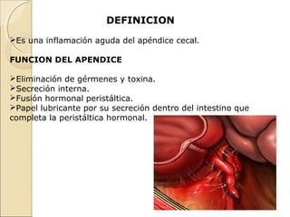 DEFINICION
Es una inflamación aguda del apéndice cecal.
FUNCION DEL APENDICE
Eliminación de gérmenes y toxina.
Secreción interna.
Fusión hormonal peristáltica.
Papel lubricante por su secreción dentro del intestino que
completa la peristáltica hormonal.

 