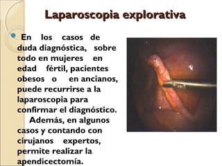 Laparoscopia explorativa
 En

los casos de
duda diagnóstica, sobre
todo en mujeres en
edad fértil, pacientes
obesos o en ancianos,
puede recurrirse a la
laparoscopia para
confirmar el diagnóstico.
Además, en algunos
casos y contando con
cirujanos expertos,
permite realizar la
apendicectomía.

 