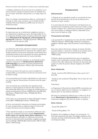 Protocolo de práctica clínica basada en la evidencia para la apendicitis aguda

Noviembre 2005

Postoperatorio

a múltiples antibióticos. El uso de más de un antibiótico en el
mismo paciente requiere la administración de múltiples drogas con mayor discomfort del paciente y un riesgo mayor de
error. 
 

Alimentación
1. Después de una apendicitis simple se recomienda la introducción de la alimentación oral una vez los efectos de la
anestesia se hayan resuelto.

Nota 3: La alergia a beta-lactámicos debe ser conﬁrmada. Se
aconseja en estos casos contactar con la Unidad de Enfermedades Infecciosas Pediátricas (UEIP) antes de iniciar la
antibióticoterapia.

2. La reintroducción de la alimentación oral después de una
apendicectomía complicada puede instaurarse cuando se haya
resuelto cualquier ileo u obstrucción secundaria a la perforación como indican un abdomen blando y depresible. (Consenso Local de Expertos [D]).

Tratamiento del dolor
Es importante que no se administren analgésicos previos a
una exploración cuidadosa por parte del responsable de tratar al paciente. El dolor puede controlarse alternando cada 4
horas Metamizol 20 mg/kg/eV y Paracetamol 10
mg/kg/eV (Haberkern 1991(58) [D], Berde 1989(59) [D],
Consenso local de expertos [D])

Tratamiento del dolor
1. Se recomienda un tratamiento de rutina del dolor (AHCPR
1992(73), Salantera 1999(74) [B]) utilizando la terapéutica
analgésica validada según edad (Consenso Local de Expertos
[D]).

Actuación intraoperatoria
Los elementos del manejo operatorio incluyen la preparación
de la piel, la apendicectomía, la extracción de cualquier apendicolito presente, la evacuación del líquido contaminado de la
cavidad peritoneal, el cierre apropiado de la base apendicular,
el cierre de la pared abdominal y el control del dolor.

Nota: Una valiosa información respecto el manejo del dolor
se puede obtener a través de la medida de los cambios psicológicos o la observación del comportamiento (Finley
1998(75) [D]).
2. El dolor agudo post-apendicetomía tanto en apendicitis
simples como complicadas, se puede clasiﬁcar en Moderado
o Intenso. Para ello, utilizaremos métodos de valoración adecuados a la edad de paciente (Escala analgésica de la OMS
[B]).Así:

1. Antes de la inducción anestésica, se recomienda la administración endovenosa de Ondansetron (Zofran®)
(100 mcg/kg) para prevenir la emesis postoperatoria
(Watcha 2000(60) [A], Davis 1995(61) [A], Ummenhofer
1994(62)[A]).

Dolor Moderado

2. El cierre primario de la piel con sutura intradérmica
irreabsorbible es el tratamiento de elección (Consenso local
de Expertos [D]).

- Escala numérica EVA (VAS):4-6 para niños a partir de 7
años [A].

3. Se recomienda que el cirujano individualice en cada caso el
uso de la irrigación del peritoneo (Consenso local de expertos [D]).

- Escala de auto evaluación Wong Baker 4-6 en niños de 3 a 6
años [A].
Tratamiento

4. Se recomienda que el abordaje de la apendicectomía
(abierta vs. laparoscópica) sea elección del cirujano. No se
han evidenciado diferencias en el riesgo de complicaciones en
ambos procedimientos (Chung 1999(63) [A], Long 2001(64)
[A], Hansen 1996(65) [A], Frazee 1994(66) [A], Minne
1997(67) [A]).

La Organización Munidial de la Salud (OMS) recomienda asociar un opiáceo débil (como la Codeína) a un analgésico no
opiáceo, pero no hay evidencia suﬁciente.
De hecho, la combinación habitual que se utiliza es la de alternar Metamizol y Paracetamol para intensiﬁcar el
tratamiento analgésico [C], antes de asociar un opiáceo.

5. De rutina, no se recomienda el cultivo del líquido intraperitoneal (Bilik 1998(68) [B], Kokoska 1999(69) [C]).

Dolor Intenso

6. No se recomienda la colocación de drenajes peritoneales.
En casos excepcionales, se utilizarán según el criterio del
cirujano (Consenso Local de Expertos [D]).

- Escala EVA (VAS): 7-9
- Escala de Wong Baker: 7-9

7. Para apendicitis simple, se recomienda la inﬁltración de la
incisión con anestésico local (por ejemplo Bupivacaina
0.25% hasta 2.5 mg/kg como dosis máxima) al ﬁnal
del procedimiento quirúrgico. La inﬁltración de la herida
permite un descenso de las necesidades analgésicas postoperatorias (Wright 1993(70) [B], Goldschneider 2001(71) [D],
Dalens 1995(72) [D]).

El objetivo de la analgésia es obtener una puntuación < 4.
(Guía del tratamiento del dolor Oncológico pediátrico, Subcomisión del dolor. HUVH, Diciembre 2004 - Consenso Local de Expertos [D]).

3

 