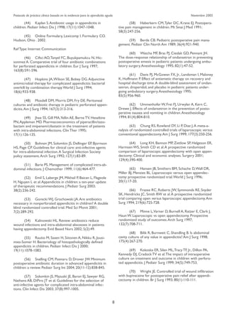 Protocolo de práctica clínica basada en la evidencia para la apendicitis aguda

	
(44) 	 Kaplan S. Antibiotic usage in appendicitis in
children. Pediatr Infect Dis J 1998; 17(11):1047-1048.

Noviembre 2005

	
(58) 	 Haberkern CM, Tyler DC, Krane EJ. Postoperative pain management in children. Mt Sinai J Med 1991;
58(3):247-256.

	
(45) 	 Online Formulary, Lexicomp I. Formulary CO.
Hudson, Ohio . 2002.

	
(59) 	 Berde CB. Pediatric postoperative pain management. Pediatr Clin North Am 1989; 36(4):921-940.

Ref Type: Internet Communication

	
(60) 	 Watcha MF, Bras PJ, Cieslak GD, Pennant JH.
The dose-response relationship of ondansetron in preventing
postoperative emesis in pediatric patients undergoing ambulatory surgery. Anesthesiology 1995; 82(1):47-52.

	
(46) 	 Ciftci AO, Tanyel FC, Buyukpamukcu N, Hicsonmez A. Comparative trial of four antibiotic combinations
for perforated appendicitis in children. Eur J Surg 1997;
163(8):591-596.

	
(61) 	 Davis PJ, McGowan FX, Jr., Landsman I, Maloney
K, Hoffmann P. Effect of antiemetic therapy on recovery and
hospital discharge time. A double-blind assessment of ondansetron, droperidol, and placebo in pediatric patients undergoing ambulatory surgery. Anesthesiology 1995;
83(5):956-960.

	
(47) 	 Hopkins JA, Wilson SE, Bobey DG. Adjunctive
antimicrobial therapy for complicated appendicitis: bacterial
overkill by combination therapy. World J Surg 1994;
18(6):933-938.
	
(48) 	 Mosdell DM, Morris DM, Fry DE. Peritoneal
cultures and antibiotic therapy in pediatric perforated appendicitis. Am J Surg 1994; 167(3):313-316.

	
(62) 	 Ummenhofer W, Frei FJ, Urwyler A, Kern C,
Drewe J. Effects of ondansetron in the prevention of postoperative nausea and vomiting in children. Anesthesiology
1994; 81(4):804-810.

	
(49) 	 Jhee SS, Gill MA,Yellin AE, Berne TV, Heseltine
PN, Appleman MD. Pharmacoeconomics of piperacillin/tazobactam and imipenem/cilastatin in the treatment of patients
with intra-abdominal infections. Clin Ther 1995;
17(1):126-135.

	
(63) 	 Chung RS, Rowland DY, Li P, Diaz J. A meta-analysis of randomized controlled trials of laparoscopic versus
conventional appendectomy. Am J Surg 1999; 177(3):250-256.
	
(64) 	 Long KH, Bannon MP, Zietlow SP, Helgeson ER,
Harmsen WS, Smith CD et al. A prospective randomized
comparison of laparoscopic appendectomy with open appendectomy: Clinical and economic analyses. Surgery 2001;
129(4):390-400.

	
(50) 	 Bohnen JM, Solomkin JS, Dellinger EP, Bjornson
HS, Page CP. Guidelines for clinical care: anti-infective agents
for intra-abdominal infection. A Surgical Infection Society
policy statement. Arch Surg 1992; 127(1):83-89.
	
(51) 	 Barie PS. Management of complicated intra-abdominal infections. J Chemother 1999; 11(6):464-477.

	
(65) 	 Hansen JB, Smithers BM, Schache D, Wall DR,
Miller BJ, Menzies BL. Laparoscopic versus open appendectomy: prospective randomized trial. World J Surg 1996;
20(1):17-20.

	
(52) 	 Emil S, Laberge JM, Mikhail P, Baican L, Flageole
H, Nguyen L et al. Appendicitis in children: a ten-year update
of therapeutic recommendations. J Pediatr Surg 2003;
38(2):236-242.

	
(66) 	 Frazee RC, Roberts JW, Symmonds RE, Snyder
SK, Hendricks JC, Smith RW et al. A prospective randomized
trial comparing open versus laparoscopic appendectomy. Ann
Surg 1994; 219(6):725-728.

	
(53) 	 Gorecki WJ, Grochowski JA. Are antibiotics
necessary in nonperforated appendicitis in children? A double
blind randomized controlled trial. Med Sci Monit 2001;
7(2):289-292.

	
(67) 	 Minne L,Varner D, Burnell A, Ratzer E, Clark J,
Haun W. Laparoscopic vs open appendectomy. Prospective
randomized study of outcomes. Arch Surg 1997;
132(7):708-711.

	
(54) 	 Kalinowski HL. Review: antibiotics reduce
wound infections and intra-abdominal abscesses in patients
having appendectomy. Evid Based Nurs 2002; 5(2):49.

	
(68) 	 Bilik R, Burnweit C, Shandling B. Is abdominal
cavity culture of any value in appendicitis? Am J Surg 1998;
175(4):267-270.

	
(55) 	 Rautio M, Saxen H, Siitonen A, Nikku R, Jousimies-Somer H. Bacteriology of histopathologically deﬁned
appendicitis in children. Pediatr Infect Dis J 2000;
19(11):1078-1083.

	
(69) 	 Kokoska ER, Silen ML, Tracy TF, Jr., Dillon PA,
Kennedy DJ, Cradock TV et al. The impact of intraoperative
culture on treatment and outcome in children with perforated appendicitis. J Pediatr Surg 1999; 34(5):749-753.

	
(56) 	 Snelling CM, Poenaru D, Drover JW. Minimum
postoperative antibiotic duration in advanced appendicitis in
children: a review. Pediatr Surg Int 2004; 20(11-12):838-845.

	
(70) 	 Wright JE. Controlled trial of wound inﬁltration
with bupivacaine for postoperative pain relief after appendicectomy in children. Br J Surg 1993; 80(1):110-111.

	
(57) 	 Solomkin JS, Mazuski JE, Baron EJ, Sawyer RG,
Nathens AB, DiPiro JT et al. Guidelines for the selection of
anti-infective agents for complicated intra-abdominal infections. Clin Infect Dis 2003; 37(8):997-1005.

8

 