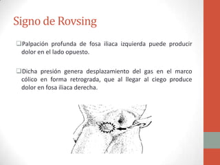 Signo de Rovsing
Palpación profunda de fosa iliaca izquierda puede producir
dolor en el lado opuesto.
Dicha presión genera desplazamiento del gas en el marco
cólico en forma retrograda, que al llegar al ciego produce
dolor en fosa iliaca derecha.

 
