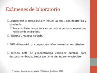 Exámenes de laboratorio
Leucocitosis (> 10,000 mm3 en 90% de los casos) con neutrofilia y
bandemia.
Puede no haber leucocitosis en ancianos o personas jóvenes que
han recibido antibióticos.

Proteína C reactiva elevada.
EGO: diferencial para un proceso infeccioso urinario o litiasico.
Fracción beta de gonadotropina corionica humana para
descartar embarazo embarazo tanto uterino como ectópico.

Principios de gastroenterología, Villalobos, 3 edición, 2010

 