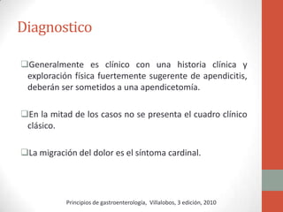Diagnostico
Generalmente es clínico con una historia clínica y
exploración física fuertemente sugerente de apendicitis,
deberán ser sometidos a una apendicetomía.
En la mitad de los casos no se presenta el cuadro clínico
clásico.

La migración del dolor es el síntoma cardinal.

Principios de gastroenterología, Villalobos, 3 edición, 2010

 