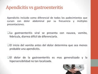 Apendicitis vs gastroenteritis
Apendicitis incluido como diferencial de todos los padecimientos que
cursen con dolor abdominal por su frecuencia y múltiples
presentaciones.

La gastroenteritis viral se presenta con nausea, vomito,
febrícula, diarrea difícil de diferenciarla.
El inicio del vomito antes del dolor determina que sea menos
probable una apendicitis.

El dolor de la gastroenteritis es mas generalizado y la
hipersensibilidad no tan localizada.

 
