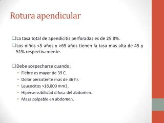 Rotura apendicular
La tasa total de apendicitis perforadas es de 25.8%.
Los niños <5 años y >65 años tienen la tasa mas alta de 45 y
51% respectivamente.
Debe sospecharse cuando:
•
•
•
•
•

Fiebre es mayor de 39 C.
Dolor persistente mas de 36 hr.
Leucocitos >18,000 mm3.
Hipersensibilidad difusa del abdomen.
Masa palpable en abdomen.

 