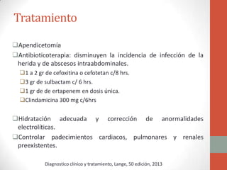 Tratamiento
Apendicetomía
Antibioticoterapia: disminuyen la incidencia de infección de la
herida y de abscesos intraabdominales.
1 a 2 gr de cefoxitina o cefotetan c/8 hrs.
3 gr de sulbactam c/ 6 hrs.
1 gr de de ertapenem en dosis única.
Clindamicina 300 mg c/6hrs

Hidratación adecuada y corrección de anormalidades
electrolíticas.
Controlar padecimientos cardiacos, pulmonares y renales
preexistentes.
Diagnostico clínico y tratamiento, Lange, 50 edición, 2013

 