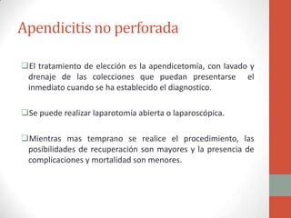 Apendicitis no perforada
El tratamiento de elección es la apendicetomía, con lavado y
drenaje de las colecciones que puedan presentarse el
inmediato cuando se ha establecido el diagnostico.
Se puede realizar laparotomía abierta o laparoscópica.

Mientras mas temprano se realice el procedimiento, las
posibilidades de recuperación son mayores y la presencia de
complicaciones y mortalidad son menores.

 