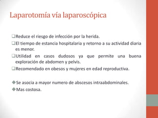 Laparotomía vía laparoscópica
Reduce el riesgo de infección por la herida.
El tiempo de estancia hospitalaria y retorno a su actividad diaria
es menor.
Utilidad en casos dudosos ya que permite una buena
exploración de abdomen y pelvis.
Recomendado en obesos y mujeres en edad reproductiva.
Se asocia a mayor numero de abscesos intraabdominales.
Mas costosa.

 