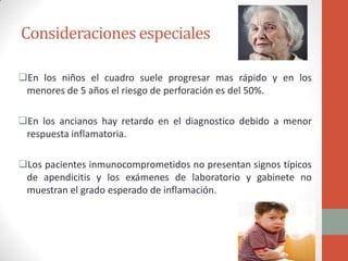 Consideraciones especiales
En los niños el cuadro suele progresar mas rápido y en los
menores de 5 años el riesgo de perforación es del 50%.
En los ancianos hay retardo en el diagnostico debido a menor
respuesta inflamatoria.
Los pacientes inmunocomprometidos no presentan signos típicos
de apendicitis y los exámenes de laboratorio y gabinete no
muestran el grado esperado de inflamación.

 