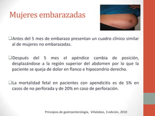 Mujeres embarazadas
Antes del 5 mes de embarazo presentan un cuadro clínico similar
al de mujeres no embarazadas.
Después del 5 mes el apéndice cambia de posición,
desplazándose a la región superior del abdomen por lo que la
paciente se queja de dolor en flanco e hipocondrio derecho.
La mortalidad fetal en pacientes con apendicitis es de 5% en
casos de no perforada y de 20% en caso de perforación.

Principios de gastroenterología, Villalobos, 3 edición, 2010

 