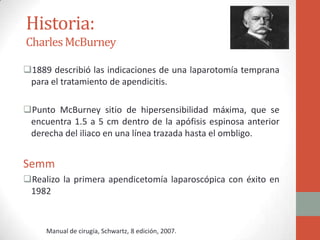 Historia:
Charles McBurney
1889 describió las indicaciones de una laparotomía temprana
para el tratamiento de apendicitis.
Punto McBurney sitio de hipersensibilidad máxima, que se
encuentra 1.5 a 5 cm dentro de la apófisis espinosa anterior
derecha del iliaco en una línea trazada hasta el ombligo.

Semm
Realizo la primera apendicetomía laparoscópica con éxito en
1982

Manual de cirugía, Schwartz, 8 edición, 2007.

 