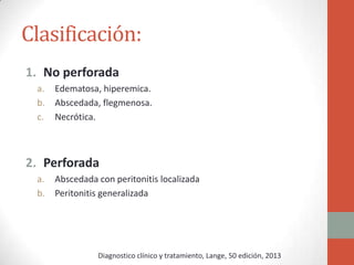 Clasificación:
1. No perforada
a.
b.
c.

Edematosa, hiperemica.
Abscedada, flegmenosa.
Necrótica.

2. Perforada
a.
b.

Abscedada con peritonitis localizada
Peritonitis generalizada

Diagnostico clínico y tratamiento, Lange, 50 edición, 2013

 