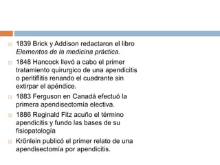  1839 Brick y Addison redactaron el libro 
Elementos de la medicina práctica. 
 1848 Hancock llevó a cabo el primer 
tratamiento quirurgico de una apendicitis 
o peritiflitis renando el cuadrante sin 
extirpar el apéndice. 
 1883 Ferguson en Canadá efectuó la 
primera apendisectomía electiva. 
 1886 Reginald Fitz acuño el término 
apendicitis y fundo las bases de su 
fisiopatología 
 Krönlein publicó el primer relato de una 
apendisectomía por apendicitis. 
 