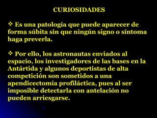 CURIOSIDADES
 Es una patología que puede aparecer de 
forma súbita sin que ningún signo o síntoma 
haga preverla. 
 Por ello, los astronautas enviados al 
espacio, los investigadores de las bases en la 
Antártida y algunos deportistas de alta 
competición son sometidos a una 
apendicectomía profiláctica, pues al ser 
imposible detectarla con antelación no 
pueden arriesgarse.
 
