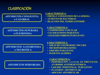Dr. Eugenio Vargas Carbajal
APENDICITIS CONGESTIVA
o CATARRAL
CARACTERISTICA:
• EDEMAY CONGESTION DE LA SEROSA
• AUMENTO DE BACTERIAS
• REACCION DEL TEJIDO LINFOIDE
APENDICITIS SUPURADA
o FLEMONOSA
CARACTERISTICA:
• COMPROMISO VASCULAR
• ULCERACIONES PEQUEÑAS
• EXUDADO FIBRINO PURULENTO
APENDICITIS GANGRENOSA
o NECROTICA
CARACTERISTICA:
• AREAS DE COLOR ROJO OSCURO
• MICROPERFORACIONES
• LIQUIDO PURULENTO
• OLOR FECALOIDEO
APENDICITIS PERFORADA
CARACTERISTICA:
• PERFORACION , LA CUAL ES FRECUENTE
EN BORDE ANTIMESENTERICO
• LIQUIDO PERITONEAL PURULENTO
• PLASTRON APENDICULAR
• ABSCESO APENDICULAR
CLASIFICACIÓN
 